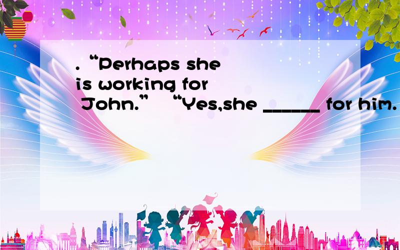 .“Perhaps she is working for John.” “Yes,she ______ for him.