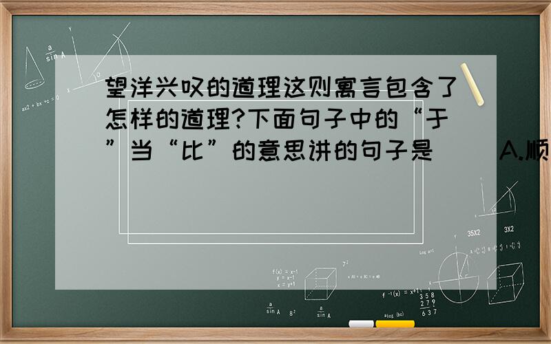 望洋兴叹的道理这则寓言包含了怎样的道理?下面句子中的“于”当“比”的意思讲的句子是（ ）A.顺流而东行,至于北海B.吾常