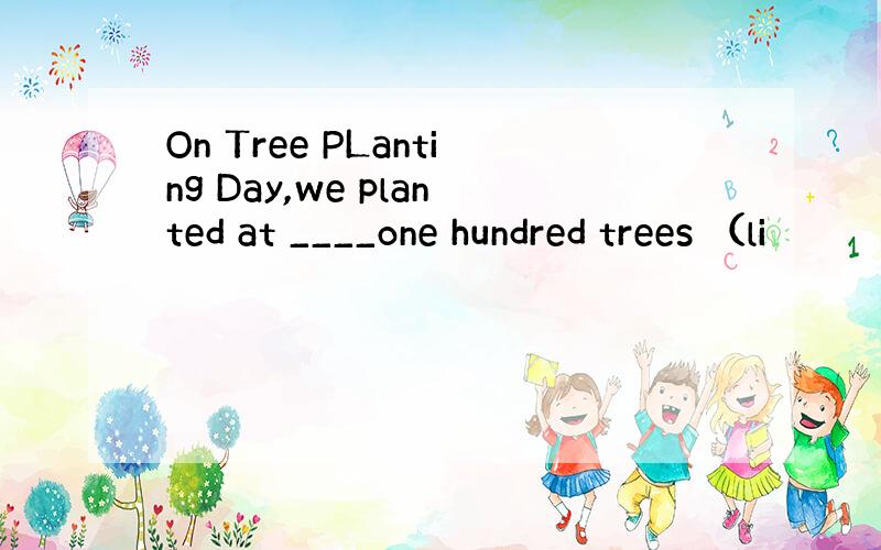 On Tree PLanting Day,we planted at ____one hundred trees （li