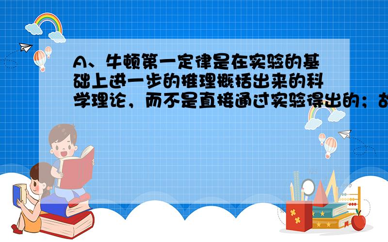 A、牛顿第一定律是在实验的基础上进一步的推理概括出来的科学理论，而不是直接通过实验得出的；故该选项说法错误；B