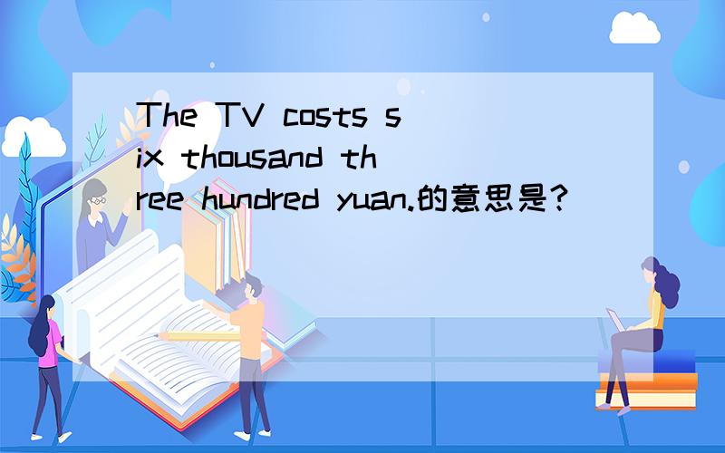 The TV costs six thousand three hundred yuan.的意思是?