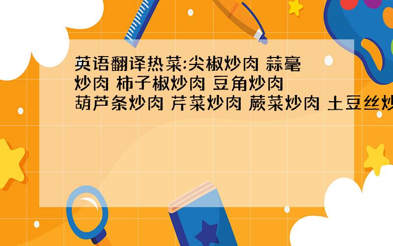 英语翻译热菜:尖椒炒肉 蒜毫炒肉 柿子椒炒肉 豆角炒肉 葫芦条炒肉 芹菜炒肉 蕨菜炒肉 土豆丝炒肉 素炒茄子 丝瓜炒肉