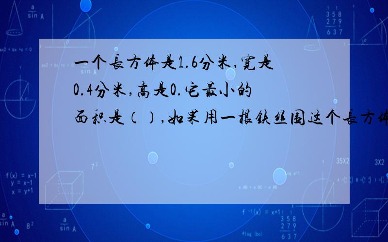 一个长方体是1.6分米,宽是0.4分米,高是0.它最小的面积是（）,如果用一根铁丝围这个长方体框架需要（）铁丝.如果在这