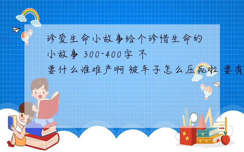 珍爱生命小故事给个珍惜生命的小故事 300-400字 不要什么谁难产啊 被车子怎么压死啦 要有哲理的小故事