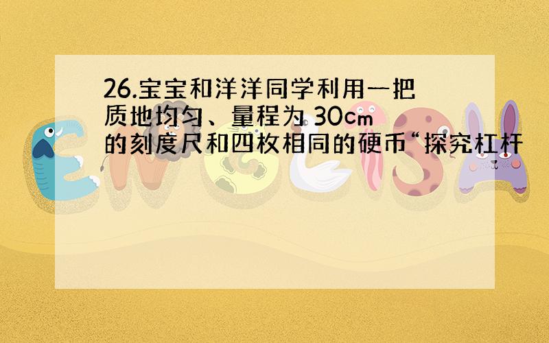 26.宝宝和洋洋同学利用一把质地均匀、量程为 30cm 的刻度尺和四枚相同的硬币“探究杠杆