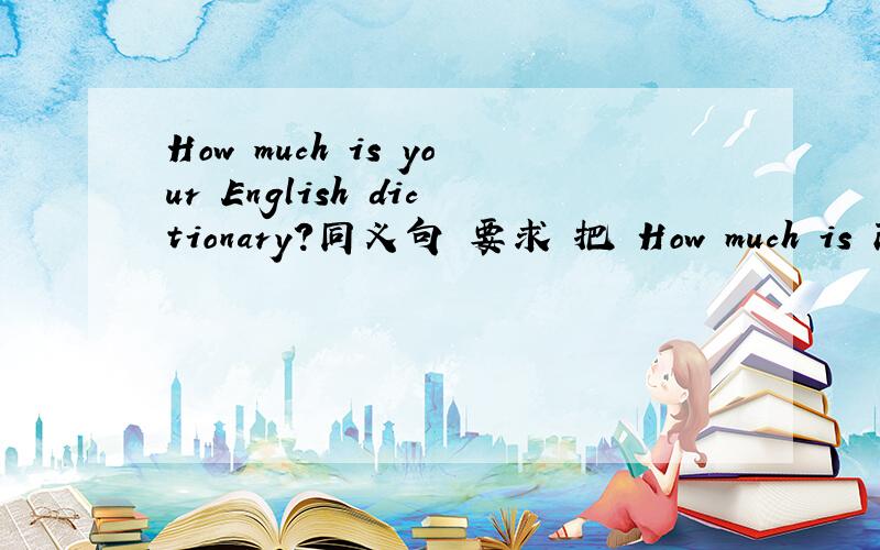 How much is your English dictionary?同义句 要求 把 How much is 改动