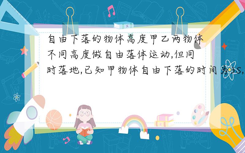 自由下落的物体高度甲乙两物体不同高度做自由落体运动,但同时落地,已知甲物体自由下落的时间为3S,乙物体自由下落的时间为1