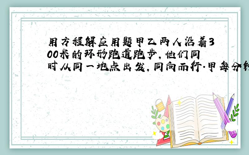 用方程解应用题甲乙两人沿着300米的环形跑道跑步,他们同时从同一地点出发,同向而行.甲每分钟抛280米,乙每分钟跑240