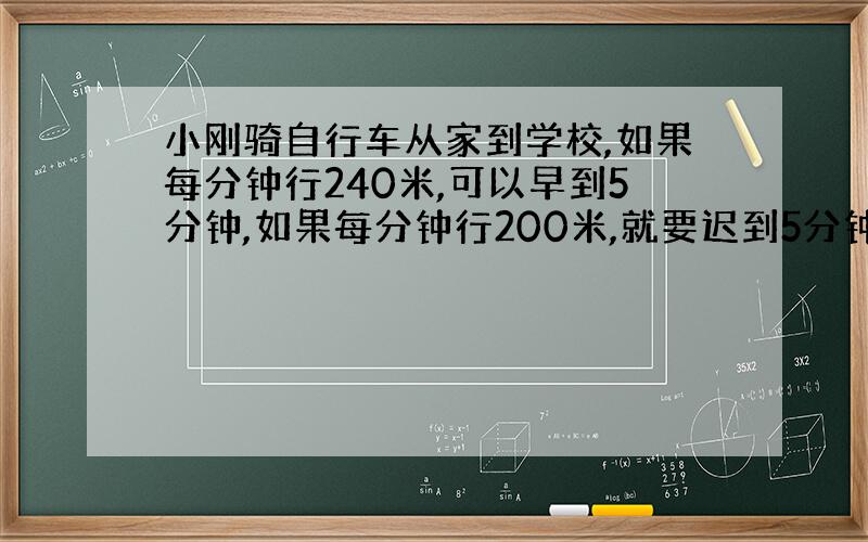 小刚骑自行车从家到学校,如果每分钟行240米,可以早到5分钟,如果每分钟行200米,就要迟到5分钟.