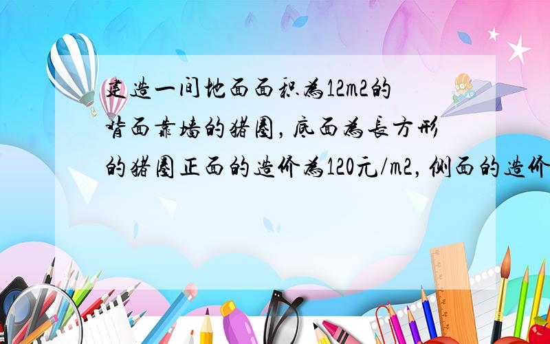 建造一间地面面积为12m2的背面靠墙的猪圈，底面为长方形的猪圈正面的造价为120元/m2，侧面的造价为80元/m2，屋顶