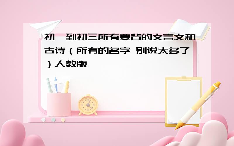 初一到初三所有要背的文言文和古诗（所有的名字 别说太多了）人教版