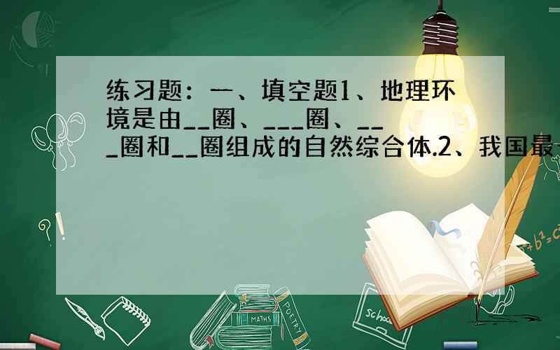 练习题：一、填空题1、地理环境是由__圈、___圈、___圈和__圈组成的自然综合体.2、我国最长的内流河是___,内流