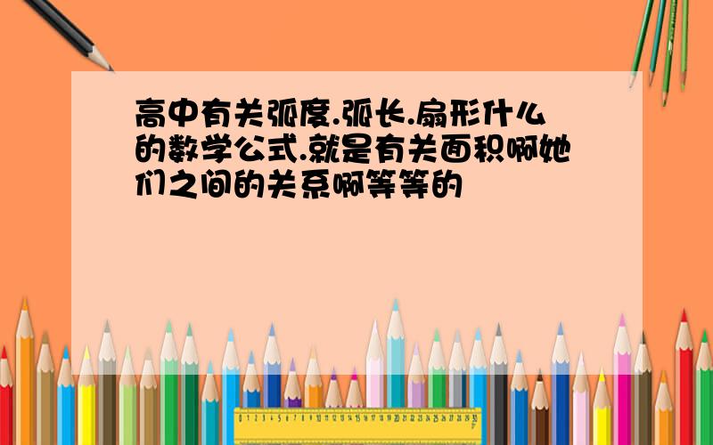 高中有关弧度.弧长.扇形什么的数学公式.就是有关面积啊她们之间的关系啊等等的