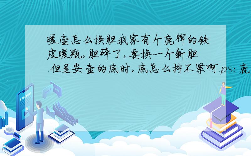 暖壶怎么换胆我家有个鹿牌的铁皮暖瓶,胆碎了,要换一个新胆.但是安壶的底时,底怎么拧不紧啊.ps：鹿牌的壶底要用螺丝和壶拧