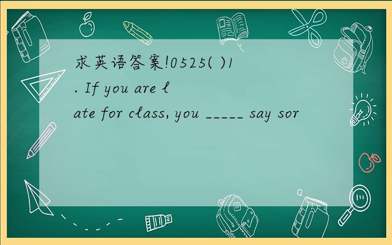 求英语答案!0525( )1. If you are late for class, you _____ say sor