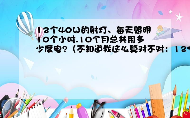 12个40Ｗ的射灯、每天照明10个小时.10个月总共用多少度电?（不知道我这么算对不对：12*40*1000*10=4.