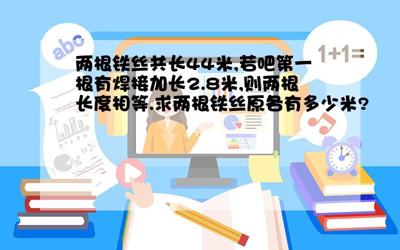 两根铁丝共长44米,若吧第一根有焊接加长2.8米,则两根长度相等.求两根铁丝原各有多少米?