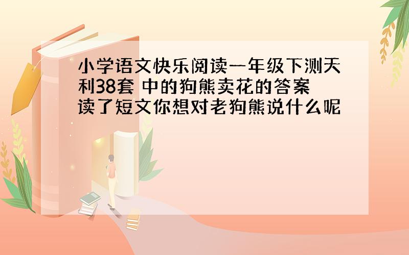 小学语文快乐阅读一年级下测天利38套 中的狗熊卖花的答案读了短文你想对老狗熊说什么呢