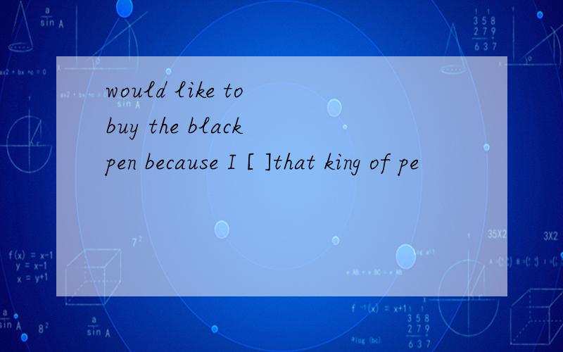 would like to buy the black pen because I [ ]that king of pe