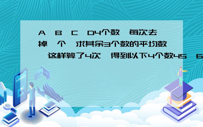 A、B、C、D4个数,每次去掉一个,求其余3个数的平均数,这样算了4次,得到以下4个数45、60、65、70,则原来4个