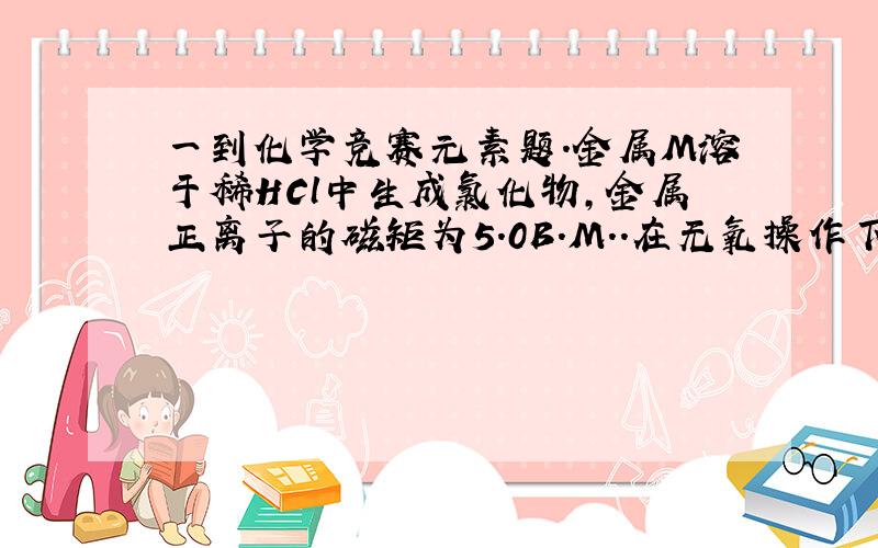 一到化学竞赛元素题.金属M溶于稀HCl中生成氯化物,金属正离子的磁矩为5.0B.M..在无氧操作下,MCl2遇NaOH溶