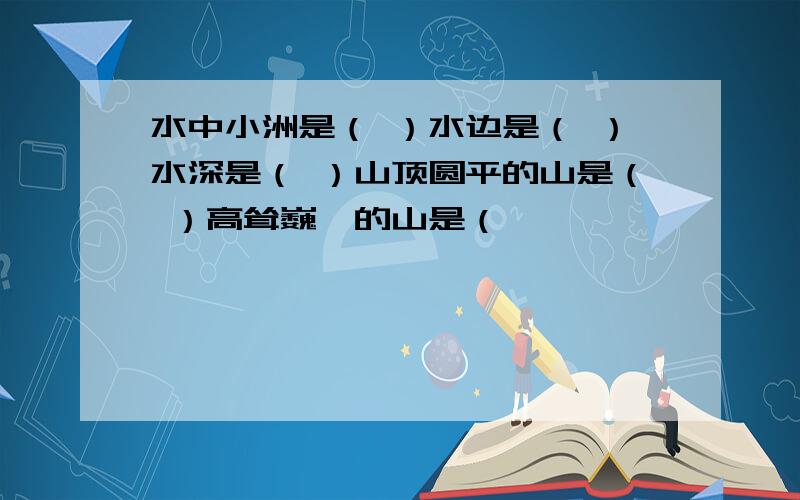 水中小洲是（ ）水边是（ ）水深是（ ）山顶圆平的山是（ ）高耸巍峨的山是（