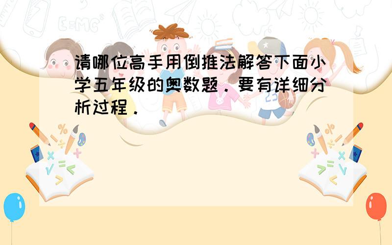 请哪位高手用倒推法解答下面小学五年级的奥数题。要有详细分析过程。