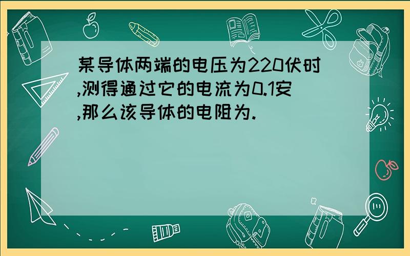 某导体两端的电压为220伏时,测得通过它的电流为0.1安,那么该导体的电阻为.