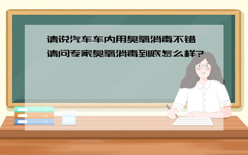 请说汽车车内用臭氧消毒不错,请问专家臭氧消毒到底怎么样?