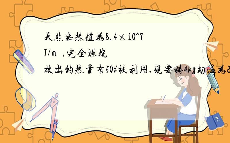 天然气热值为8.4×10^7J/m³,完全燃烧放出的热量有50%被利用,现要将4kg初温为25℃的水加热到10