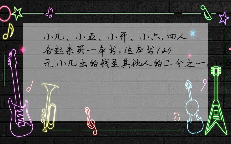 小几、小五、小开、小六,四人合起来买一本书,这本书120元.小几出的钱是其他人的二分之一,小五出的钱是其他人的三分之一,