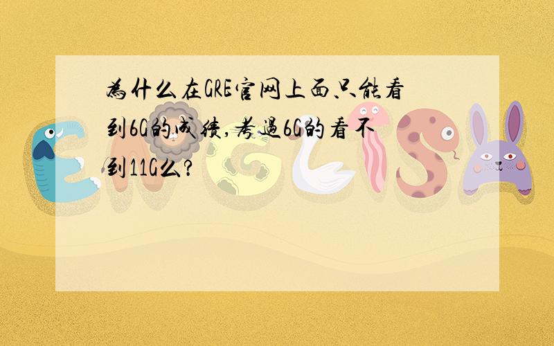 为什么在GRE官网上面只能看到6G的成绩,考过6G的看不到11G么?