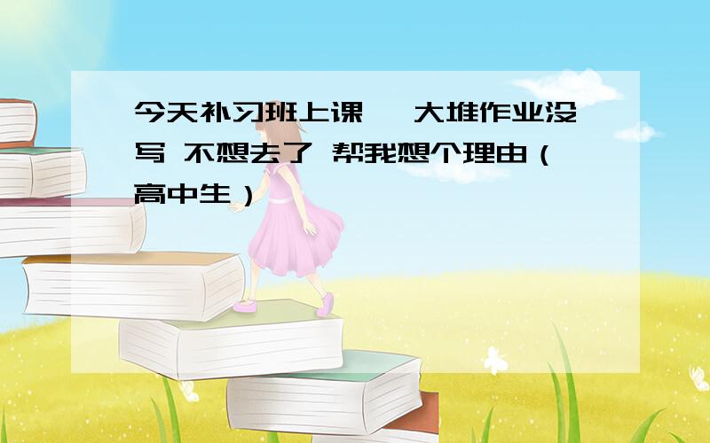 今天补习班上课 一大堆作业没写 不想去了 帮我想个理由（高中生）