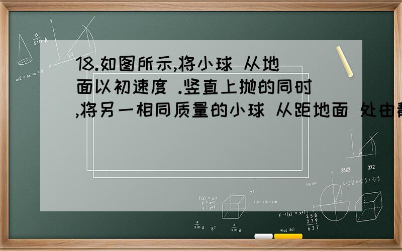 18.如图所示,将小球 从地面以初速度 .竖直上抛的同时,将另一相同质量的小球 从距地面 处由静止释放,两