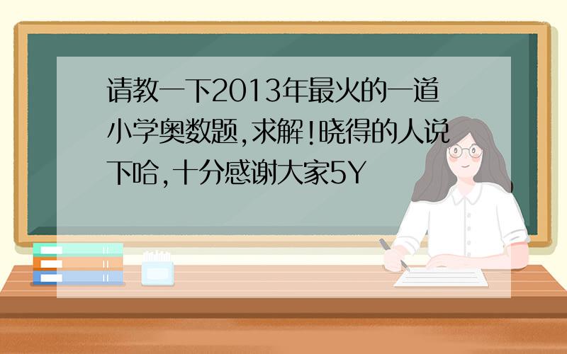 请教一下2013年最火的一道小学奥数题,求解!晓得的人说下哈,十分感谢大家5Y