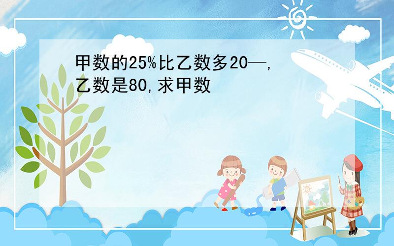 甲数的25%比乙数多20—,乙数是80,求甲数