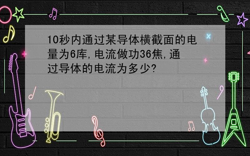 10秒内通过某导体横截面的电量为6库,电流做功36焦,通过导体的电流为多少?