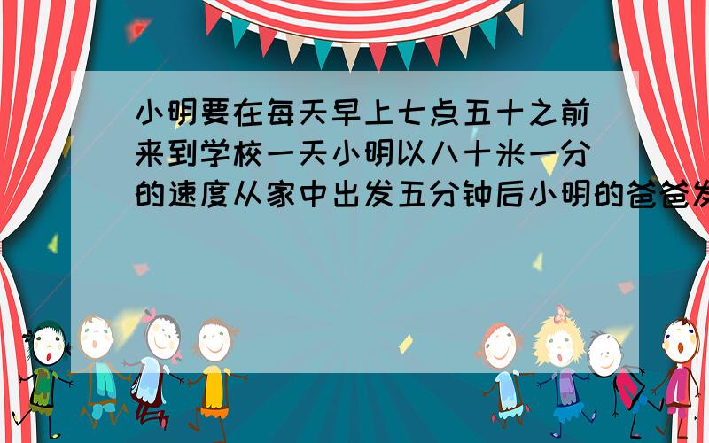 小明要在每天早上七点五十之前来到学校一天小明以八十米一分的速度从家中出发五分钟后小明的爸爸发现他搞忘带了语文书于是爸爸按