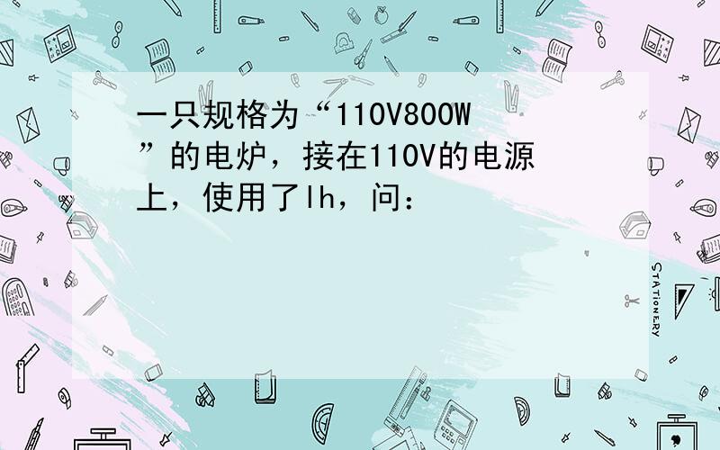 一只规格为“110V800W”的电炉，接在110V的电源上，使用了lh，问：