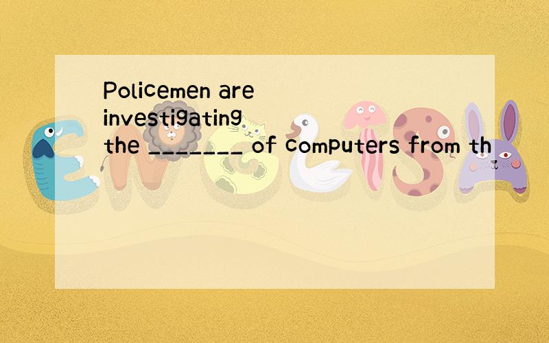 Policemen are investigating the _______ of computers from th