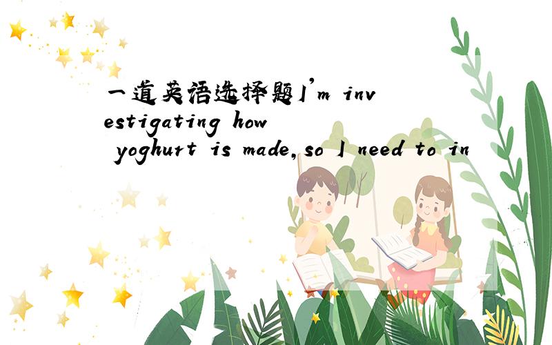 一道英语选择题I'm investigating how yoghurt is made,so I need to in