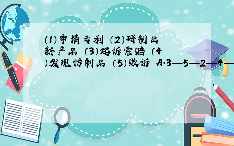 （1）申请专利 （2）研制出新产品 （3）起诉索赔 （4）发现仿制品 （5）败诉 A.3—5—2—4—1 B.1—2—4