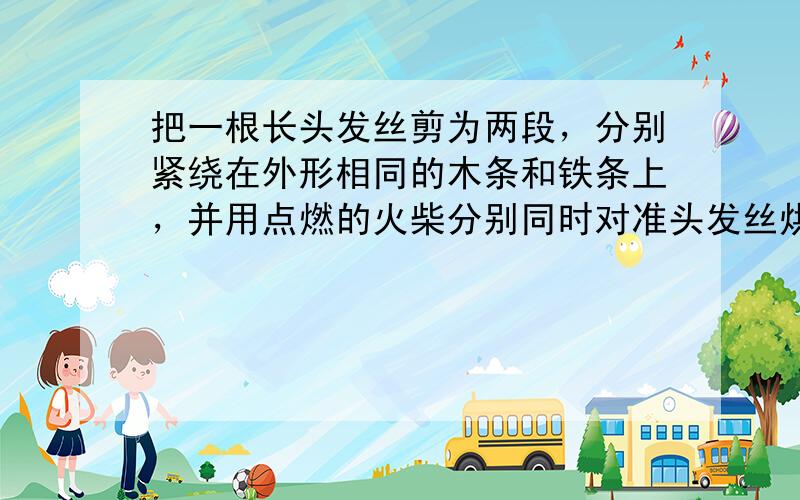 把一根长头发丝剪为两段，分别紧绕在外形相同的木条和铁条上，并用点燃的火柴分别同时对准头发丝烘烤，其结果和原因是（　　）