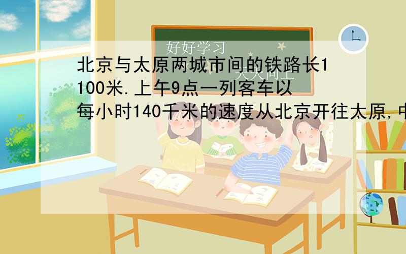 北京与太原两城市间的铁路长1100米.上午9点一列客车以每小时140千米的速度从北京开往太原,中午12时一列火车与每小时