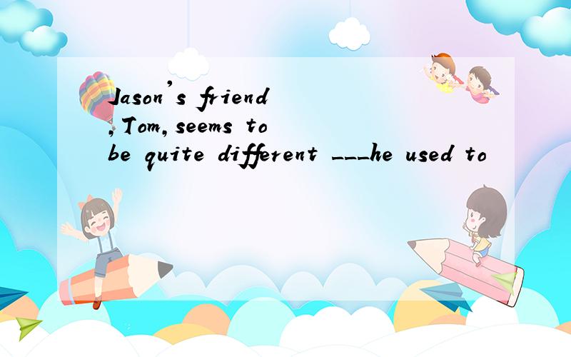 Jason's friend,Tom,seems to be quite different ___he used to