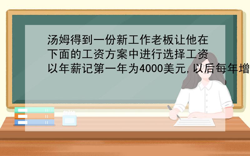 汤姆得到一份新工作老板让他在下面的工资方案中进行选择工资以年薪记第一年为4000美元,以后每年增加800美