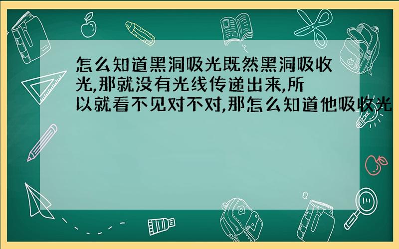 怎么知道黑洞吸光既然黑洞吸收光,那就没有光线传递出来,所以就看不见对不对,那怎么知道他吸收光