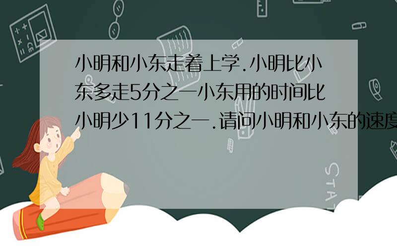 小明和小东走着上学.小明比小东多走5分之一小东用的时间比小明少11分之一.请问小明和小东的速度的比是多