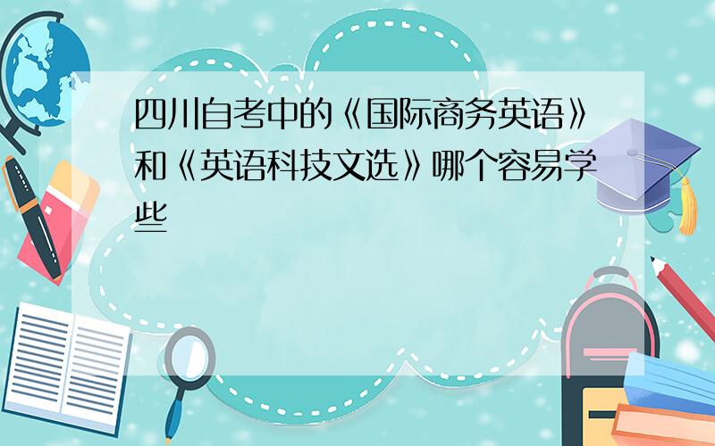 四川自考中的《国际商务英语》和《英语科技文选》哪个容易学些