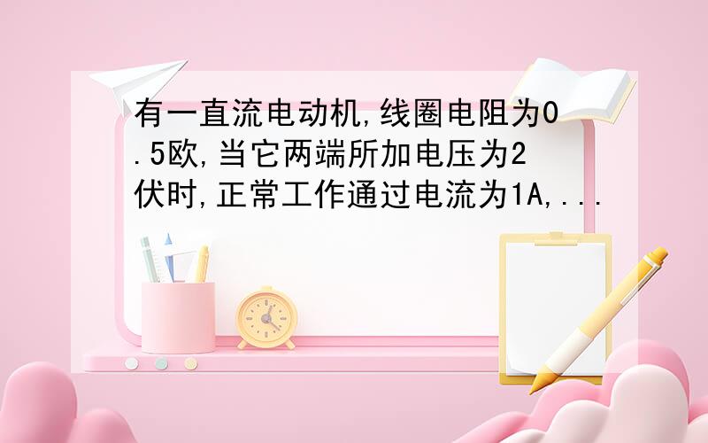 有一直流电动机,线圈电阻为0.5欧,当它两端所加电压为2伏时,正常工作通过电流为1A,...